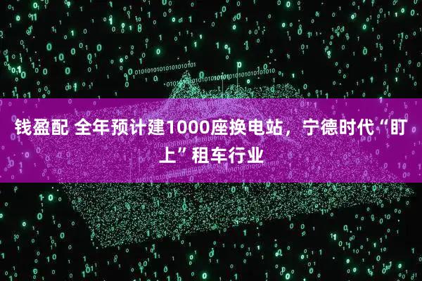 钱盈配 全年预计建1000座换电站，宁德时代“盯上”租车行业