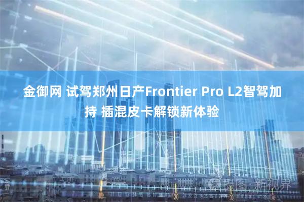 金御网 试驾郑州日产Frontier Pro L2智驾加持 插混皮卡解锁新体验