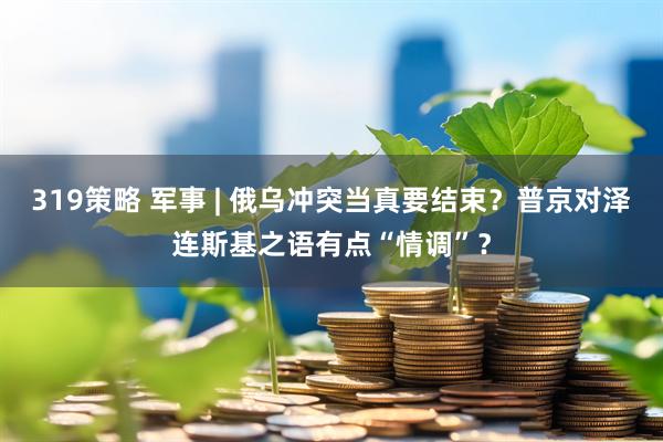 319策略 军事 | 俄乌冲突当真要结束？普京对泽连斯基之语有点“情调”？