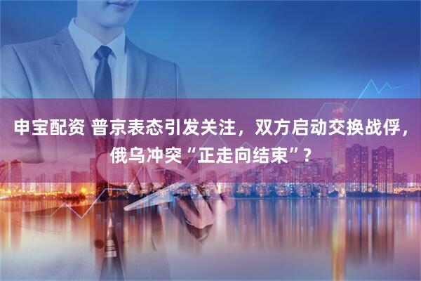 申宝配资 普京表态引发关注，双方启动交换战俘，俄乌冲突“正走向结束”?