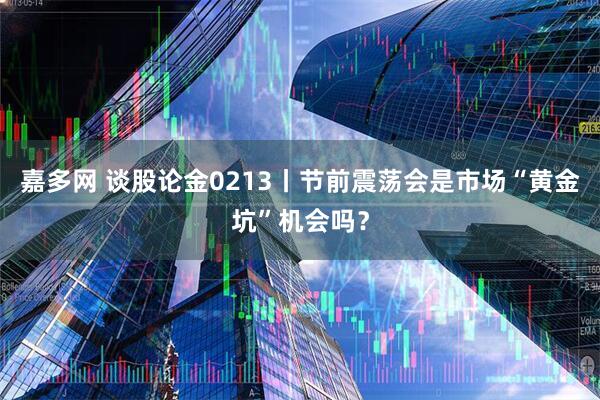 嘉多网 谈股论金0213丨节前震荡会是市场“黄金坑”机会吗？