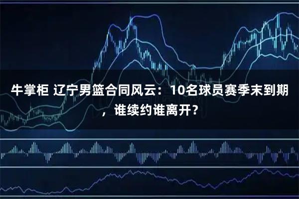 牛掌柜 辽宁男篮合同风云：10名球员赛季末到期，谁续约谁离开？