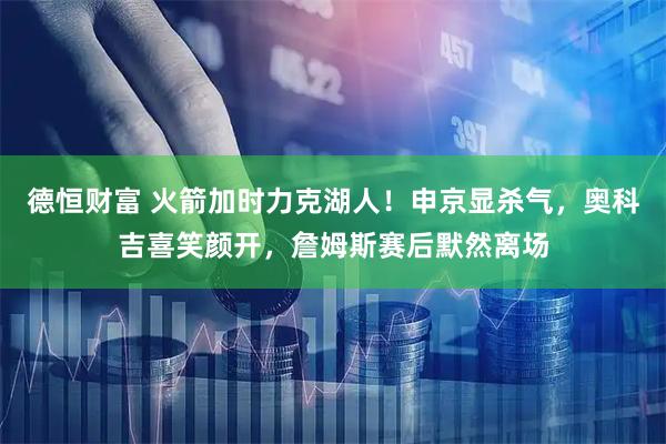 德恒财富 火箭加时力克湖人！申京显杀气，奥科吉喜笑颜开，詹姆斯赛后默然离场