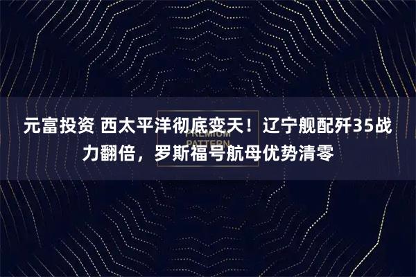 元富投资 西太平洋彻底变天！辽宁舰配歼35战力翻倍，罗斯福号航母优势清零