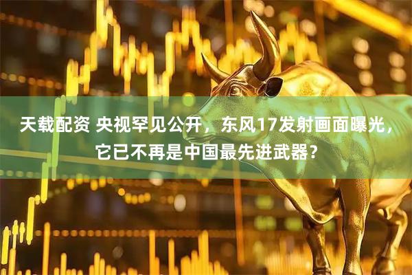 天载配资 央视罕见公开，东风17发射画面曝光，它已不再是中国最先进武器？