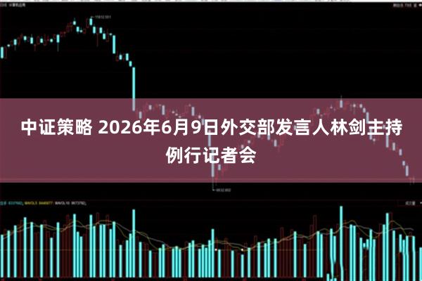 中证策略 2026年6月9日外交部发言人林剑主持例行记者会